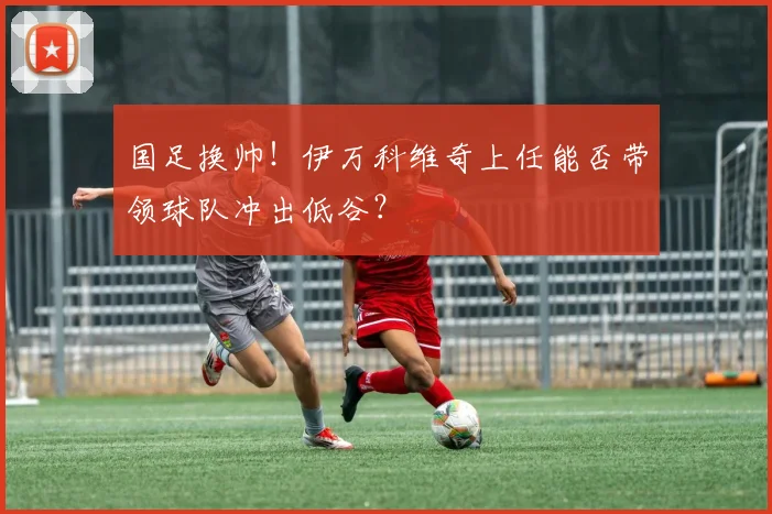 国足换帅！伊万科维奇上任能否带领球队冲出低谷？