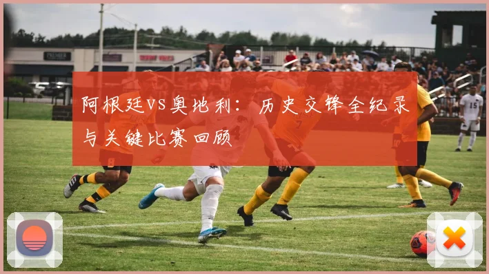 阿根廷vs奥地利：历史交锋全纪录与关键比赛回顾