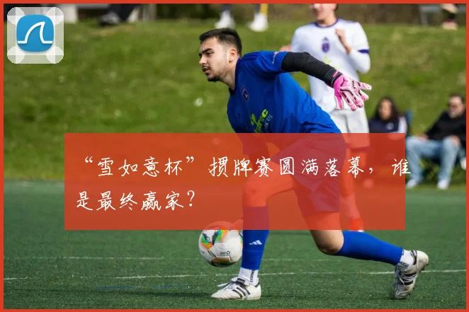 “雪如意杯”掼牌赛圆满落幕，谁是最终赢家？