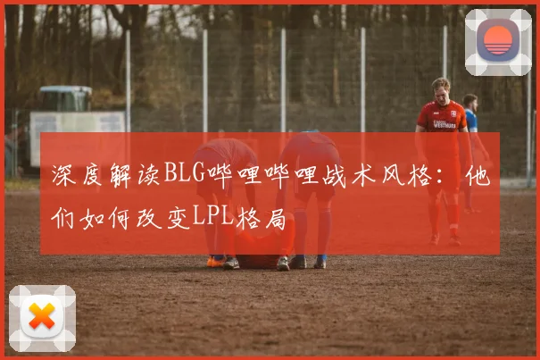 深度解读BLG哔哩哔哩战术风格：他们如何改变LPL格局