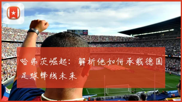 哈弗茨崛起:解析他如何承载德国足球锋线未来