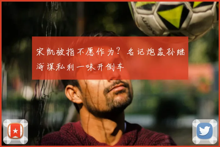 宋凯被指不愿作为？名记炮轰孙继海谋私利一味开倒车