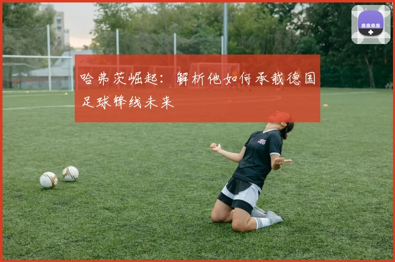 哈弗茨崛起:解析他如何承载德国足球锋线未来