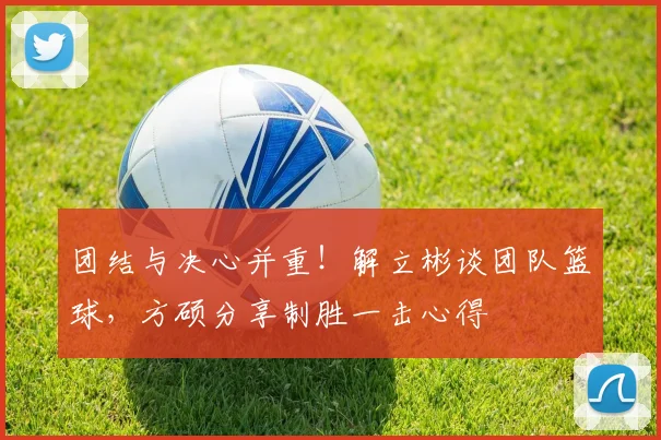 团结与决心并重！解立彬谈团队篮球，方硕分享制胜一击心得