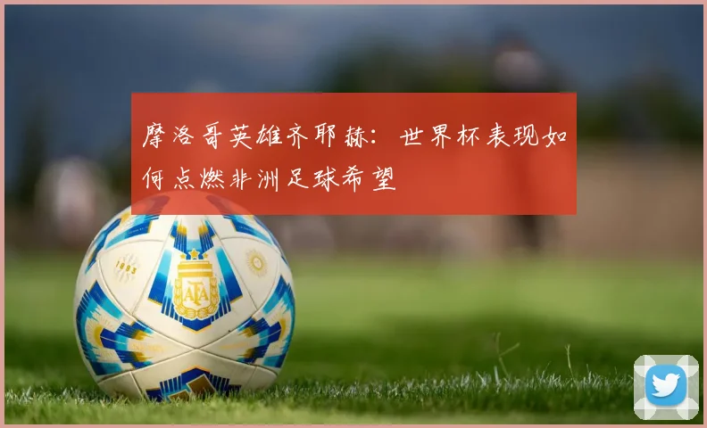 摩洛哥英雄齐耶赫：世界杯表现如何点燃非洲足球希望