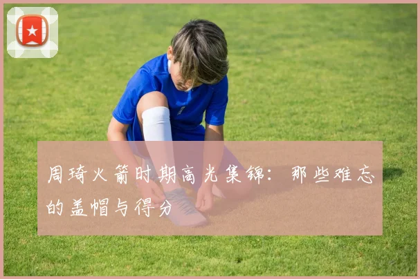 周琦火箭时期高光集锦：那些难忘的盖帽与得分