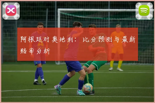 阿根廷对奥地利：比分预测与最新赔率分析