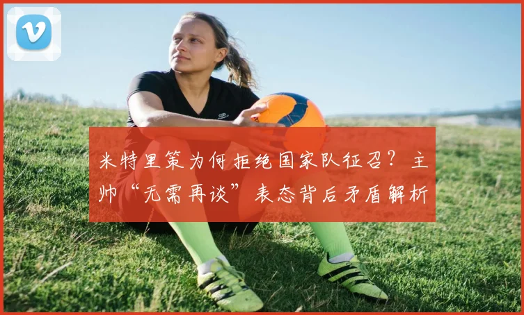 米特里策为何拒绝国家队征召？主帅“无需再谈”表态背后矛盾解析