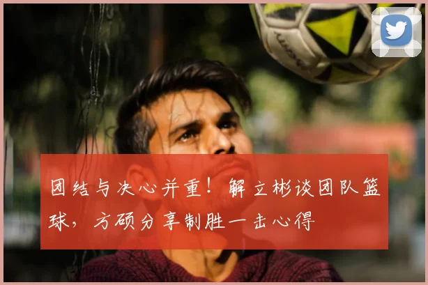 团结与决心并重！解立彬谈团队篮球，方硕分享制胜一击心得