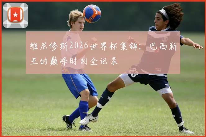 维尼修斯2026世界杯集锦：巴西新王的巅峰时刻全记录