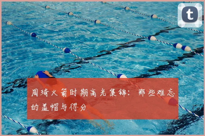 周琦火箭时期高光集锦：那些难忘的盖帽与得分
