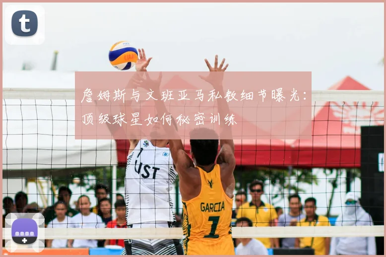 詹姆斯与文班亚马私教细节曝光:顶级球星如何秘密训练